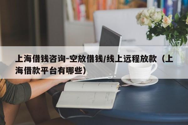 上海借钱咨询-空放借钱/线上远程放款（上海借款平台有哪些）