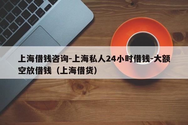 上海借钱咨询-上海私人24小时借钱-大额空放借钱（上海借货）