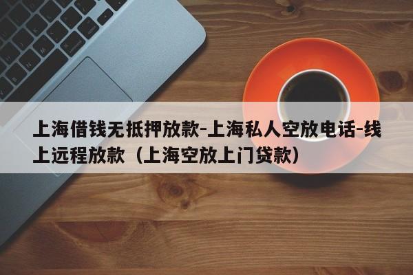 上海借钱无抵押放款-上海私人空放电话-线上远程放款（上海空放上门贷款）