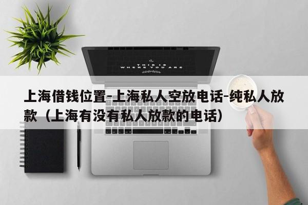 上海借钱位置-上海私人空放电话-纯私人放款（上海有没有私人放款的电话）