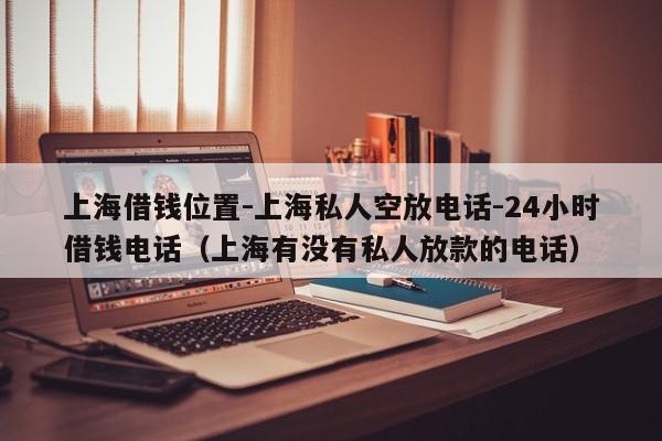 上海借钱位置-上海私人空放电话-24小时借钱电话（上海有没有私人放款的电话）